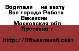 Водители BC на вахту. - Все города Работа » Вакансии   . Московская обл.,Протвино г.